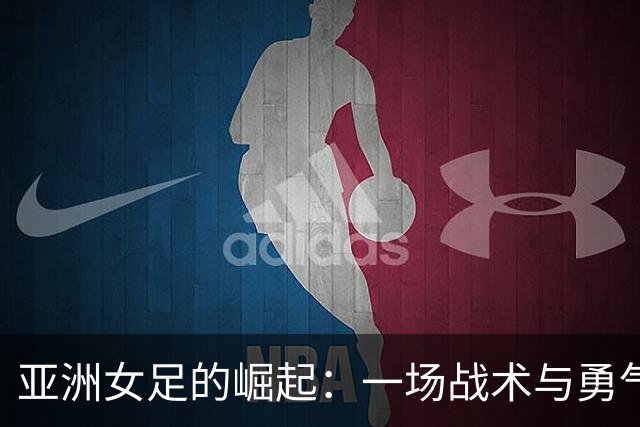 亚洲女足的崛起：一场战术与勇气的奇妙竞逐
